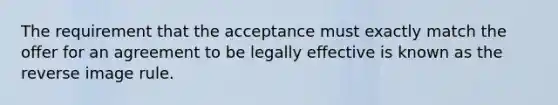 The requirement that the acceptance must exactly match the offer for an agreement to be legally effective is known as the reverse image rule.