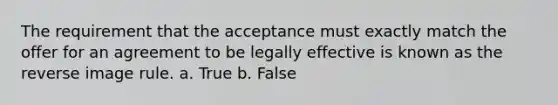 The requirement that the acceptance must exactly match the offer for an agreement to be legally effective is known as the reverse image rule. a. True b. False