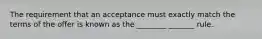 The requirement that an acceptance must exactly match the terms of the offer is known as the ________ _______ rule.