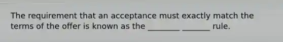 The requirement that an acceptance must exactly match the terms of the offer is known as the ________ _______ rule.