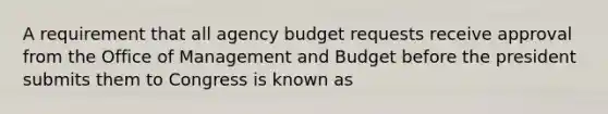 A requirement that all agency budget requests receive approval from the Office of Management and Budget before the president submits them to Congress is known as