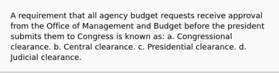 A requirement that all agency budget requests receive approval from the Office of Management and Budget before the president submits them to Congress is known as: a. Congressional clearance. b. Central clearance. c. Presidential clearance. d. Judicial clearance.