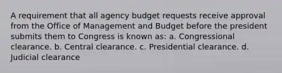 A requirement that all agency budget requests receive approval from the Office of Management and Budget before the president submits them to Congress is known as: a. Congressional clearance. b. Central clearance. c. Presidential clearance. d. Judicial clearance