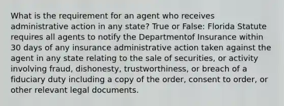 What is the requirement for an agent who receives administrative action in any state? True or False: Florida Statute requires all agents to notify the Departmentof Insurance within 30 days of any insurance administrative action taken against the agent in any state relating to the sale of securities, or activity involving fraud, dishonesty, trustworthiness, or breach of a fiduciary duty including a copy of the order, consent to order, or other relevant legal documents.