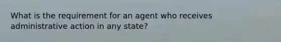 What is the requirement for an agent who receives administrative action in any state?