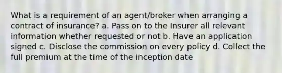 What is a requirement of an agent/broker when arranging a contract of insurance? a. Pass on to the Insurer all relevant information whether requested or not b. Have an application signed c. Disclose the commission on every policy d. Collect the full premium at the time of the inception date