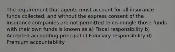 The requirement that agents must account for all insurance funds collected, and without the express consent of the insurance companies are not permitted to co-mingle those funds with their own funds is known as a) Fiscal responsibility b) Accepted accounting principal c) Fiduciary responsibility d) Premium accountability