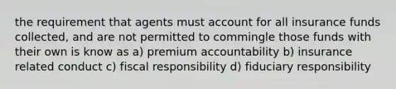 the requirement that agents must account for all insurance funds collected, and are not permitted to commingle those funds with their own is know as a) premium accountability b) insurance related conduct c) fiscal responsibility d) fiduciary responsibility