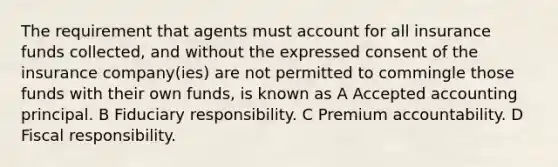 The requirement that agents must account for all insurance funds collected, and without the expressed consent of the insurance company(ies) are not permitted to commingle those funds with their own funds, is known as A Accepted accounting principal. B Fiduciary responsibility. C Premium accountability. D Fiscal responsibility.