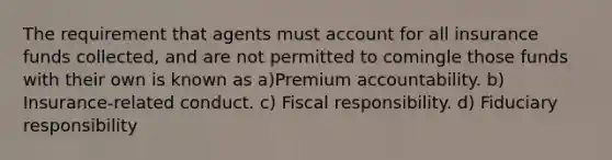 The requirement that agents must account for all insurance funds collected, and are not permitted to comingle those funds with their own is known as a)Premium accountability. b) Insurance-related conduct. c) Fiscal responsibility. d) Fiduciary responsibility