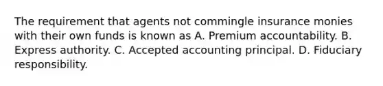 The requirement that agents not commingle insurance monies with their own funds is known as A. Premium accountability. B. Express authority. C. Accepted accounting principal. D. Fiduciary responsibility.