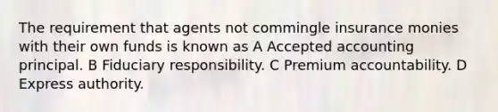 The requirement that agents not commingle insurance monies with their own funds is known as A Accepted accounting principal. B Fiduciary responsibility. C Premium accountability. D Express authority.