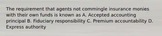 The requirement that agents not commingle insurance monies with their own funds is known as A. Accepted accounting principal B. Fiduciary responsibility C. Premium accountability D. Express authority