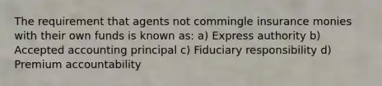 The requirement that agents not commingle insurance monies with their own funds is known as: a) Express authority b) Accepted accounting principal c) Fiduciary responsibility d) Premium accountability