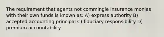 The requirement that agents not commingle insurance monies with their own funds is known as: A) express authority B) accepted accounting principal C) fiduciary responsibility D) premium accountability