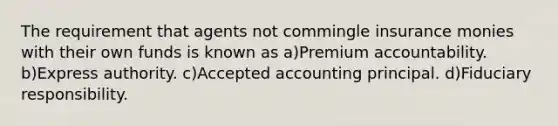 The requirement that agents not commingle insurance monies with their own funds is known as a)Premium accountability. b)Express authority. c)Accepted accounting principal. d)Fiduciary responsibility.