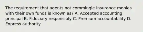 The requirement that agents not commingle insurance monies with their own funds is known as? A. Accepted accounting principal B. Fiduciary responsibly C. Premium accountability D. Express authority