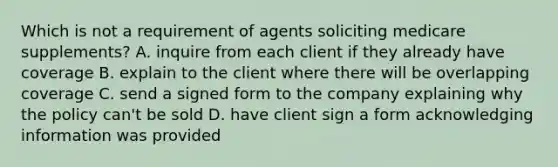 Which is not a requirement of agents soliciting medicare supplements? A. inquire from each client if they already have coverage B. explain to the client where there will be overlapping coverage C. send a signed form to the company explaining why the policy can't be sold D. have client sign a form acknowledging information was provided