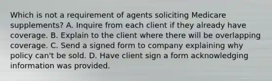 Which is not a requirement of agents soliciting Medicare supplements? A. Inquire from each client if they already have coverage. B. Explain to the client where there will be overlapping coverage. C. Send a signed form to company explaining why policy can't be sold. D. Have client sign a form acknowledging information was provided.