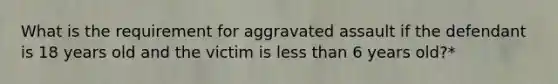 What is the requirement for aggravated assault if the defendant is 18 years old and the victim is less than 6 years old?*