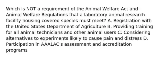 Which is NOT a requirement of the Animal Welfare Act and Animal Welfare Regulations that a laboratory animal research facility housing covered species must meet? A. Registration with the United States Department of Agriculture B. Providing training for all animal technicians and other animal users C. Considering alternatives to experiments likely to cause pain and distress D. Participation in AAALAC's assessment and accreditation programs