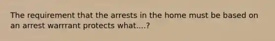 The requirement that the arrests in the home must be based on an arrest warrrant protects what....?