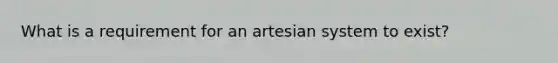 What is a requirement for an artesian system to exist?