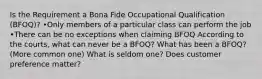 Is the Requirement a Bona Fide Occupational Qualification (BFOQ)? •Only members of a particular class can perform the job •There can be no exceptions when claiming BFOQ According to the courts, what can never be a BFOQ? What has been a BFOQ? (More common one) What is seldom one? Does customer preference matter?