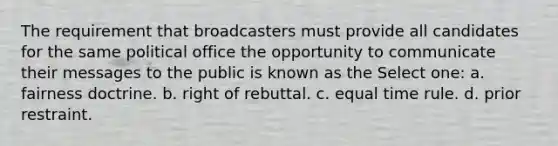 The requirement that broadcasters must provide all candidates for the same political office the opportunity to communicate their messages to the public is known as the Select one: a. fairness doctrine. b. right of rebuttal. c. equal time rule. d. prior restraint.