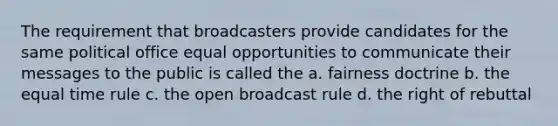 The requirement that broadcasters provide candidates for the same political office equal opportunities to communicate their messages to the public is called the a. fairness doctrine b. the equal time rule c. the open broadcast rule d. the right of rebuttal