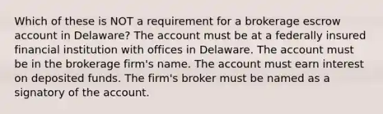 Which of these is NOT a requirement for a brokerage escrow account in Delaware? The account must be at a federally insured financial institution with offices in Delaware. The account must be in the brokerage firm's name. The account must earn interest on deposited funds. The firm's broker must be named as a signatory of the account.