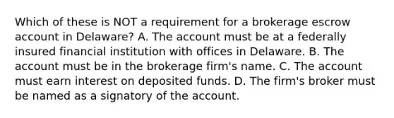 Which of these is NOT a requirement for a brokerage escrow account in Delaware? A. The account must be at a federally insured financial institution with offices in Delaware. B. The account must be in the brokerage firm's name. C. The account must earn interest on deposited funds. D. The firm's broker must be named as a signatory of the account.