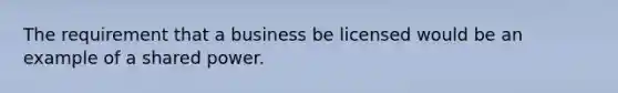 The requirement that a business be licensed would be an example of a shared power.