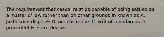 The requirement that cases must be capable of being settled as a matter of law rather than on other grounds in known as A. justiciable disputes B. amicus curiae C. writ of mandamus D. precedent E. stare decisis