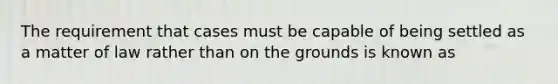 The requirement that cases must be capable of being settled as a matter of law rather than on the grounds is known as