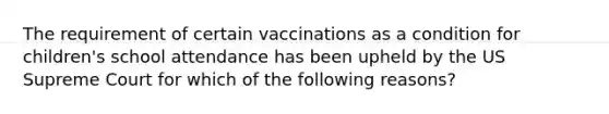 The requirement of certain vaccinations as a condition for children's school attendance has been upheld by the US Supreme Court for which of the following reasons?