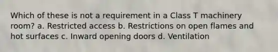 Which of these is not a requirement in a Class T machinery room? a. Restricted access b. Restrictions on open flames and hot surfaces c. Inward opening doors d. Ventilation