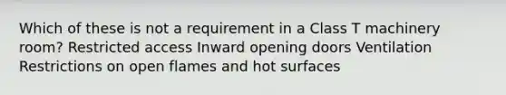 Which of these is not a requirement in a Class T machinery room? Restricted access Inward opening doors Ventilation Restrictions on open flames and hot surfaces