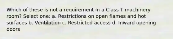 Which of these is not a requirement in a Class T machinery room? Select one: a. Restrictions on open flames and hot surfaces b. Ventilation c. Restricted access d. Inward opening doors