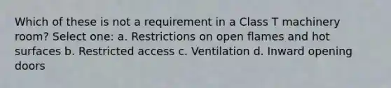 Which of these is not a requirement in a Class T machinery room? Select one: a. Restrictions on open flames and hot surfaces b. Restricted access c. Ventilation d. Inward opening doors