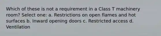 Which of these is not a requirement in a Class T machinery room? Select one: a. Restrictions on open flames and hot surfaces b. Inward opening doors c. Restricted access d. Ventilation