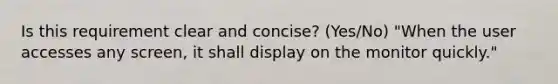 Is this requirement clear and concise? (Yes/No) "When the user accesses any screen, it shall display on the monitor quickly."