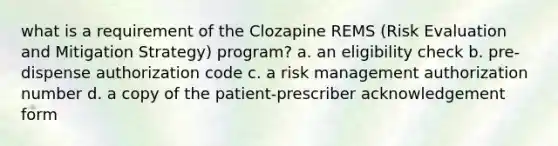 what is a requirement of the Clozapine REMS (Risk Evaluation and Mitigation Strategy) program? a. an eligibility check b. pre-dispense authorization code c. a risk management authorization number d. a copy of the patient-prescriber acknowledgement form