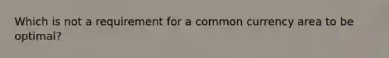 Which is not a requirement for a common currency area to be optimal?