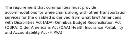 The requirement that communities must provide accommodations for wheelchairs along with other transportation services for the disabled is derived from what law? Americans with Disabilities Act (ADA) Omnibus Budget Reconciliation Act (OBRA) Older Americans Act (OAA) Health Insurance Portability and Accountability Act (HIPAA)