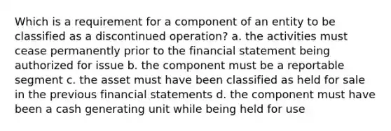 Which is a requirement for a component of an entity to be classified as a discontinued operation? a. the activities must cease permanently prior to the financial statement being authorized for issue b. the component must be a reportable segment c. the asset must have been classified as held for sale in the previous financial statements d. the component must have been a cash generating unit while being held for use