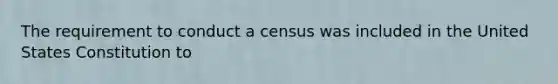 The requirement to conduct a census was included in the United States Constitution to