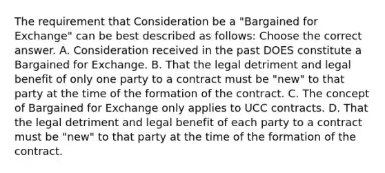 The requirement that Consideration be a "Bargained for Exchange" can be best described as follows: Choose the correct answer. A. Consideration received in the past DOES constitute a Bargained for Exchange. B. That the legal detriment and legal benefit of only one party to a contract must be "new" to that party at the time of the formation of the contract. C. The concept of Bargained for Exchange only applies to UCC contracts. D. That the legal detriment and legal benefit of each party to a contract must be "new" to that party at the time of the formation of the contract.