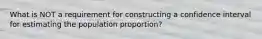 What is NOT a requirement for constructing a confidence interval for estimating the population proportion?