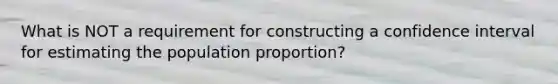 What is NOT a requirement for constructing a confidence interval for estimating the population proportion?